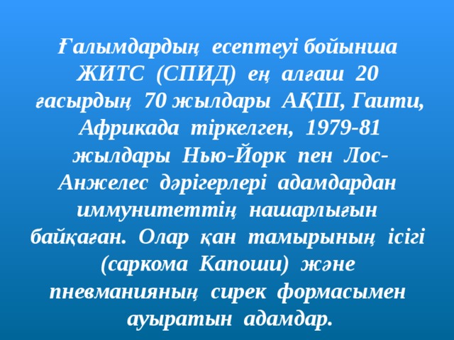 Ғалымдардың есептеуі бойынша ЖИТС (СПИД) ең алғаш 20 ғасырдың 70 жылдары АҚШ, Гаити, Африкада тіркелген, 1979-81 жылдары Нью-Йорк пен Лос-Анжелес дәрігерлері адамдардан иммунитеттің нашарлығын байқаған. Олар қан тамырының ісігі (саркома Капоши) және пневманияның сирек формасымен ауыратын адамдар. 