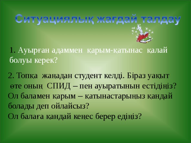 1. Ауырған адаммен қарым-қатынас қалай болуы керек? 2. Топқа жаңадан студент келді. Біраз уақыт  өте оның СПИД – пен ауыратынын естідіңіз? Ол баламен қарым – қатынастарыңыз қандай болады деп ойлайсыз? Ол балаға қандай кеңес берер едіңіз? 