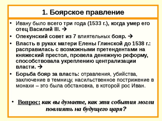 1. Боярское правление Ивану было  всего три года (1533 г.), когда умер его отец Василий III.   Опекунский совет из 7 влиятельных бояр.  Власть в руках матери Елены Глинской до 1538 г.: расправилась с возможными претендентами на княжеский престол, провела денежную реформу, способствовала укреплению централизации власти.  Борьба бояр за власть: отравления, убийства, заключение в темницу, насильственное пострижение в монахи – это была обстановка, в которой рос Иван.  Вопрос: как вы думаете, как эти события могли повлиять на будущего царя ? 
