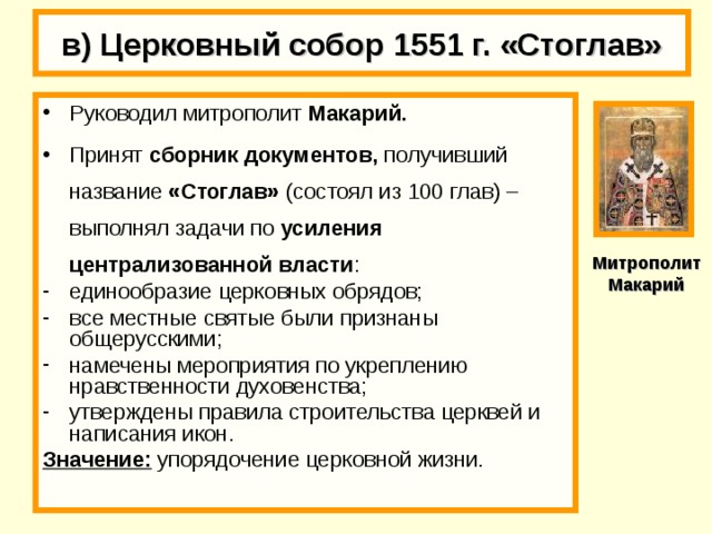 в) Церковный собор 1551 г. «Стоглав» Руководил митрополит Макарий. Принят сборник документов, получивший название «Стоглав» (состоял из 100 глав) – выполнял задачи по усиления централизованной власти : единообразие церковных обрядов; все местные святые были признаны общерусскими; намечены мероприятия по укреплению нравственности духовенства; утверждены правила строительства церквей и написания икон. Значение: упорядочение церковной жизни. Митрополит Макарий 