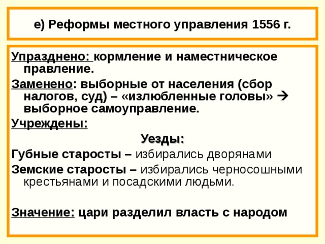 18.02.18 е) Реформы местного управления 1556 г. Упразднено: кормление и наместническое правление. Заменено : выборные от населения (сбор налогов, суд) – «излюбленные головы»  выборное самоуправление. Учреждены: Уезды: Губные старосты – избирались дворянами Земские старосты – избирались черносошными крестьянами и посадскими людьми.  Значение:  цари разделил власть с народом  * Губа - территориальный округ, как правило с волостью или уездом.  