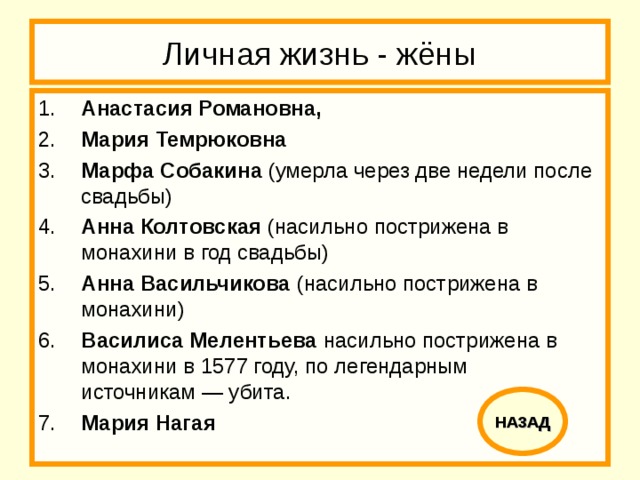 Личная жизнь - жёны 1.  Анастасия Романовна,  2.  Мария Темрюковна 3.  Марфа Собакина (умерла через две недели после свадьбы) 4.  Анна Колтовская (насильно пострижена в монахини в год свадьбы) 5.  Анна Васильчикова (насильно пострижена в монахини) 6.  Василиса Мелентьева насильно пострижена в монахини в 1577 году, по легендарным источникам — убита. 7.  Мария Нагая НАЗАД 