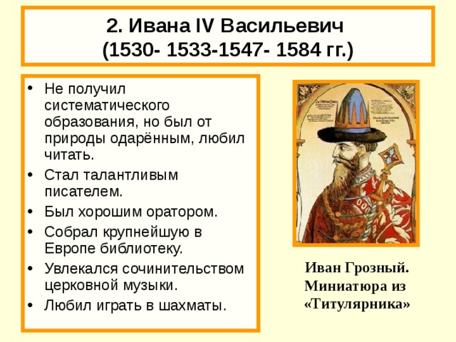 18.02.18 2. Ивана IV Васильевич  (1530- 1533-1547- 1584 гг.) Не получил систематического образования, но был от природы одарённым, любил читать. Стал талантливым писателем. Был хорошим оратором. Собрал крупнейшую в Европе библиотеку. Увлекался сочинительством церковной музыки. Любил играть в шахматы.  В.М. Васнецов «Царь Иван грозный» Иван Грозный. Миниатюра из «Титулярника» 