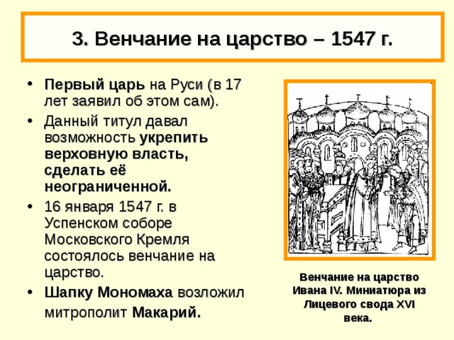 3. Венчание на царство –  1547 г. Первый царь на Руси (в 17 лет заявил об этом сам). Данный титул давал возможность укрепить верховную власть, сделать её неограниченной. 16 января 1547 г. в Успенском соборе Московского Кремля состоялось венчание на царство. Шапку Мономаха возложил  митрополит Макарий. Венчание на царство Ивана IV. Миниатюра из Лицевого свода XVI века.  