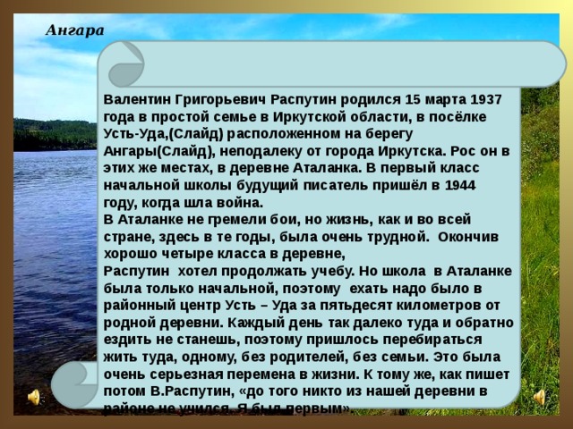 Ангара Валентин Григорьевич Распутин родился 15 марта 1937 года в простой семье в Иркутской области, в посёлке Усть-Уда,(Слайд) расположенном на берегу Ангары(Слайд), неподалеку от города Иркутска. Рос он в этих же местах, в деревне Аталанка. В первый класс начальной школы будущий писатель пришёл в 1944 году, когда шла война. В Аталанке не гремели бои, но жизнь, как и во всей стране, здесь в те годы, была очень трудной. Окончив хорошо четыре класса в деревне, Распутин хотел продолжать учебу. Но школа в Аталанке была только начальной, поэтому ехать надо было в районный центр Усть – Уда за пятьдесят километров от родной деревни. Каждый день так далеко туда и обратно ездить не станешь, поэтому пришлось перебираться жить туда, одному, без родителей, без семьи. Это была очень серьезная перемена в жизни. К тому же, как пишет потом В.Распутин, «до того никто из нашей деревни в районе не учился. Я был первым».   