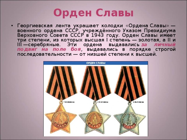 Орден Славы Георгиевская лента украшает колодки «Ордена Славы» —военного ордена СССР, учреждённого Указом Президиума Верховного Совета СССР в 1943 году. Орден Славы имеет три степени, из которых высшая I степень — золотая, а II и III —серебряные. Эти ордена выдавались  за личный подвиг на поле боя , выдавались в порядке строгой последовательности — от низшей степени к высшей.  