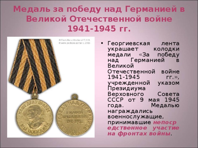 Медаль за победу над Германией в Великой Отечественной войне 1941-1945 гг. Георгиевская лента украшает колодки медали «За победу над Германией в Великой Отечественной войне 1941-1945 гг.», учрежденной указом Президиума Верховного Совета СССР от 9 мая 1945 года. Медалью награждались военнослужащие, принимавшие  непосредственное участие на фронтах войны . 