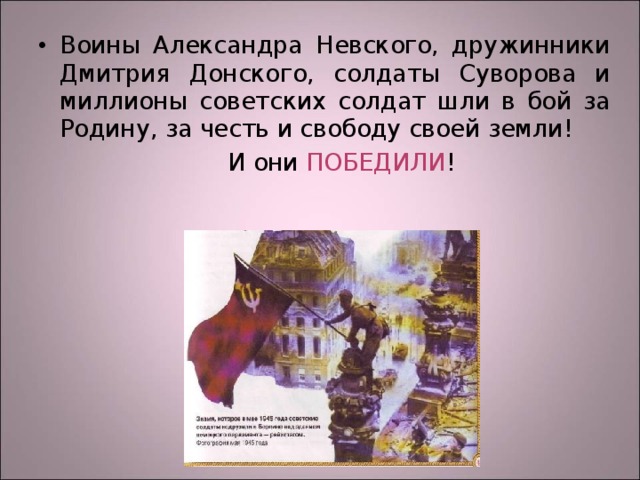 Воины Александра Невского, дружинники Дмитрия Донского, солдаты Суворова и миллионы советских солдат шли в бой за Родину, за честь и свободу своей земли!  И они ПОБЕДИЛИ ! 