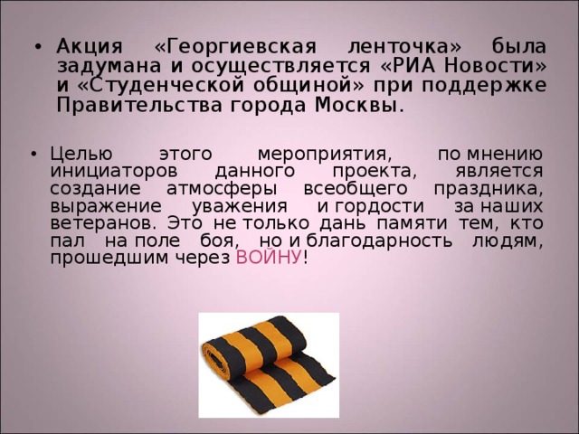 Акция «Георгиевская ленточка» была задумана и осуществляется «РИА Новости» и «Студенческой общиной» при поддержке Правительства города Москвы.  Целью этого мероприятия, по мнению инициаторов данного проекта, является создание атмосферы всеобщего праздника, выражение уважения и гордости за наших ветеранов. Это не только дань памяти тем, кто пал на поле боя, но и благодарность людям, прошедшим через ВОЙНУ ! 