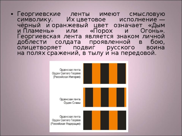 Георгиевские ленты имеют смысловую символику. Их цветовое исполнение — чёрный и оранжевый цвет означает « Д ым и  П ламень» или «Порох и Огонь». Георгиевская лента является знаком личной доблести солдата проявленной в бою, олицетворяет подвиг русского воина на полях сражений, в тылу и на передовой.  