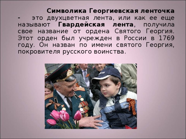  Символика Георгиевская ленточка - это двухцветная лента, или как ее еще называют Гвардейская лента , получила свое название от ордена Святого Георгия. Этот орден был учрежден в России в 1769 году. Он назван по имени святого Георгия, покровителя русского воинства. 