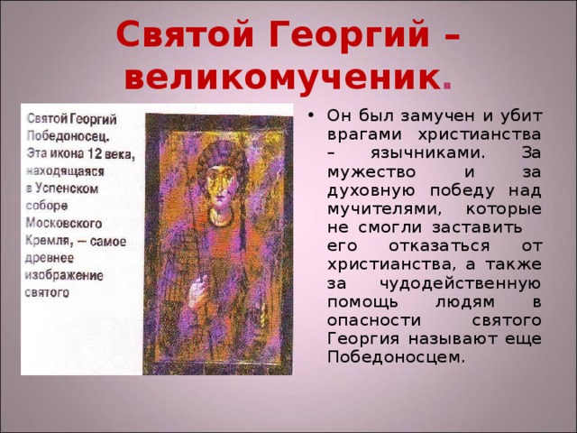 Святой Георгий – великомученик . Он был замучен и убит врагами христианства – язычниками. За мужество и за духовную победу над мучителями, которые не смогли заставить его отказаться от христианства, а также за чудодейственную помощь людям в опасности святого Георгия называют еще Победоносцем. 