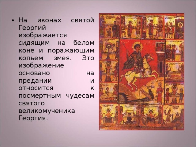 На иконах святой Георгий изображается сидящим на белом коне и поражающим копьем змея. Это изображение основано на предании и относится к посмертным чудесам святого великомученика Георгия. 