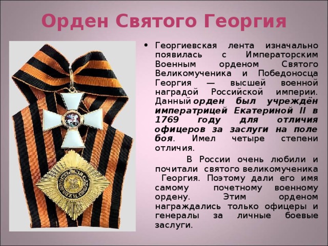 Орден Святого Георгия Георгиевская лента изначально появилась с Императорским Военным орденом Святого Великомученика и Победоносца Георгия — высшей военной наградой Российской империи. Данный  орден был учреждён императрицей Екатериной II в 1769 году для отличия офицеров за заслуги на поле боя . Имел четыре степени отличия.  В России очень любили и почитали святого великомученика Георгия. Поэтому дали его имя самому почетному военному ордену. Этим орденом награждались только офицеры и генералы за личные боевые заслуги. 