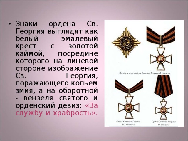 Знаки ордена Св. Георгия выглядят как белый эмалевый крест с золотой каймой, посредине которого на лицевой стороне изображение Св. Георгия, поражающего копьем змия, а на оборотной - вензеля святого и орденский девиз: «За службу и храбрость».   