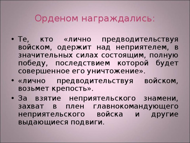 Орденом награждались: Те, кто «лично предводительствуя войском, одержит над неприятелем, в значительных силах состоящим, полную победу, последствием которой будет совершенное его уничтожение». «лично предводительствуя войском, возьмет крепость». За взятие неприятельского знамени, захват в плен главнокомандующего неприятельского войска и другие выдающиеся подвиги. 