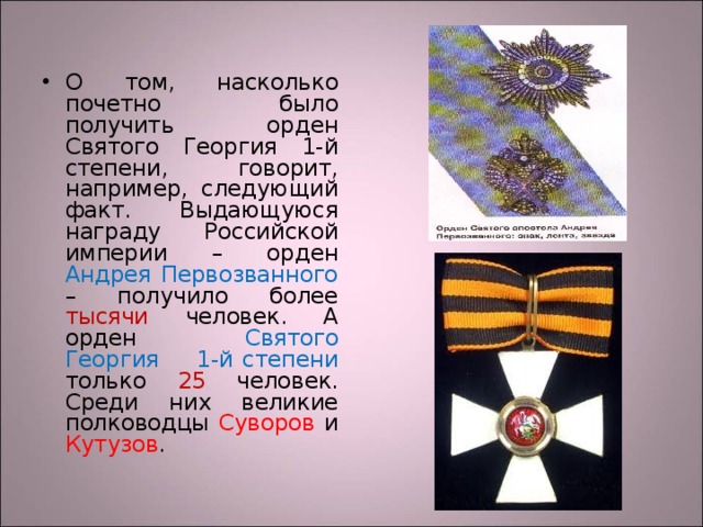 О том, насколько почетно было получить орден Святого Георгия 1-й степени, говорит, например, следующий факт. Выдающуюся награду Российской империи – орден Андрея Первозванного – получило более тысячи человек. А орден Святого Георгия 1-й степени только 25 человек. Среди них великие полководцы Суворов и Кутузов . 