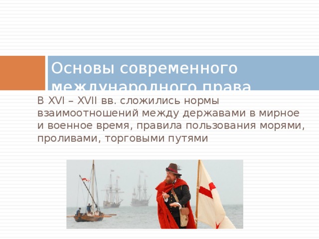 Основы современного международного права В XVI – XVII вв. сложились нормы взаимоотношений между державами в мирное и военное время, правила пользования морями, проливами, торговыми путями 