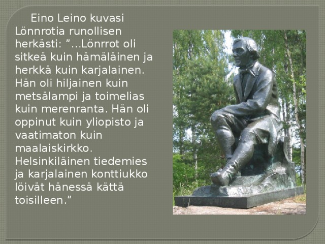 Eino Leino kuvasi Lönnrotia runollisen herkästi: ”...Lönrrot oli sitkeä kuin hämäläinen ja herkkä kuin karjalainen. Hän oli hiljainen kuin metsälampi ja toimelias kuin merenranta. Hän oli oppinut kuin yliopisto ja vaatimaton kuin maalaiskirkko. Helsinkiläinen tiedemies ja karjalainen konttiukko löivät hänessä kättä toisilleen.” 