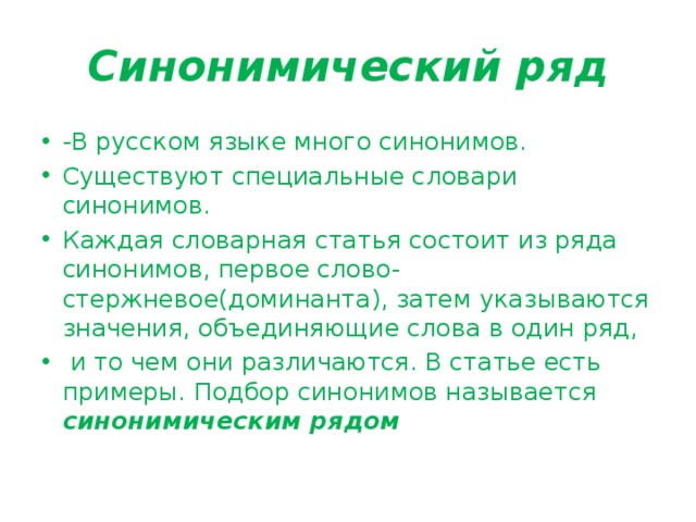 Синонимический ряд -В русском языке много синонимов. Существуют специальные словари синонимов. Каждая словарная статья состоит из ряда синонимов, первое слово- стержневое(доминанта), затем указываются значения, объединяющие слова в один ряд,  и то чем они различаются. В статье есть примеры. Подбор синонимов называется синонимическим рядом 