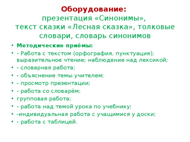   Оборудование:   презентация «Синонимы»,  текст сказки «Лесная сказка», толковые словари, словарь синонимов    Методические приёмы: - Работа с текстом (орфография, пунктуация); выразительное чтение; наблюдение над лексикой; - словарная работа; - объяснение темы учителем; - просмотр презентации; - работа со словарём; групповая работа; - работа над темой урока по учебнику; -индивидуальная работа с учащимися у доски; - работа с таблицей. 