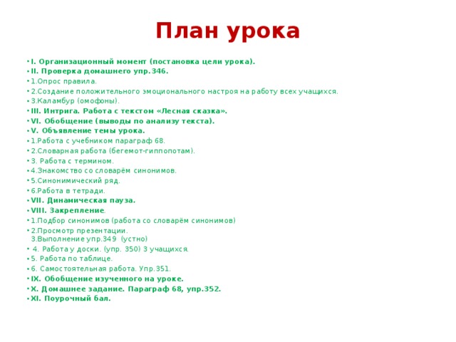 План урока    I. Организационный момент (постановка цели урока). II. Проверка домашнего упр.346. 1.Опрос правила. 2.Создание положительного эмоционального настроя на работу всех учащихся. 3.Каламбур (омофоны). III. Интрига. Работа с текстом «Лесная сказка». VI. Обобщение (выводы по анализу текста). V. Объявление темы урока. 1.Работа с учебником параграф 68. 2.Словарная работа (бегемот-гиппопотам). 3. Работа с термином. 4.Знакомство со словарём синонимов. 5.Синонимический ряд. 6.Работа в тетради. VII. Динамическая пауза. VIII. Закрепление . 1.Подбор синонимов (работа со словарём синонимов) 2.Просмотр презентации.  3.Выполнение упр.349 (устно)  4. Работа у доски. (упр. 350) 3 учащихся. 5. Работа по таблице. 6. Самостоятельная работа. Упр.351. IX. Обобщение изученного на уроке. X. Домашнее задание. Параграф 68, упр.352. XI. Поурочный бал. 