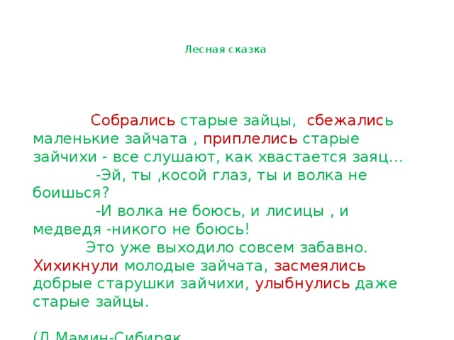   Лесная сказка       Собрались старые зайцы, сбежалис ь маленькие зайчата , приплелись старые зайчихи - все слушают, как хвастается заяц…  -Эй, ты ,косой глаз, ты и волка не боишься?  -И волка не боюсь, и лисицы , и медведя -никого не боюсь!  Это уже выходило совсем забавно. Хихикнули молодые зайчата, засмеялись добрые старушки зайчихи, улыбнулись даже старые зайцы.  (Д.Мамин-Сибиряк 