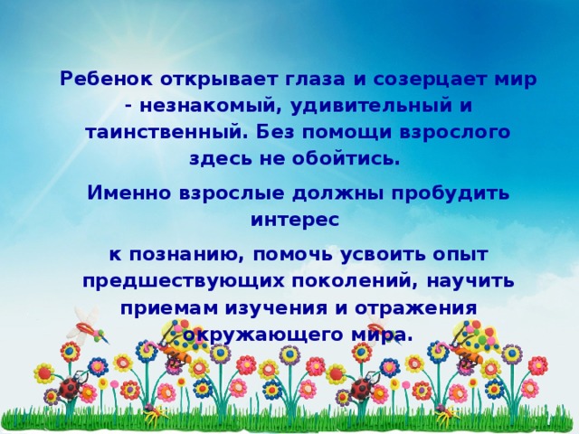 Ребенок открывает глаза и созерцает мир - незнакомый, удивительный и таинственный. Без помощи взрослого здесь не обойтись. Именно взрослые должны пробудить интерес к познанию, помочь усвоить опыт предшествующих поколений, научить приемам изучения и отражения окружающего мира.   