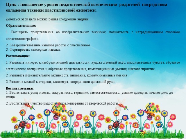 Цель : повышение уровня педагогической компетенции родителей посредством овладения техники пластилиновой живописи . Добиться этой цели можно решая следующие задачи : Образовательные: 1. Расширять представления об изобразительных техниках, познакомить с не традиционным способом «пластилинография». 2. Совершенствование навыков работы с пластилином. 3. Формировать сенсорные навыки. Развивающие: 1. Развивать интерес к изобразительной деятельности, художественный вкус, эмоциональные чувства, образное эстетическое восприятие и образные представления, композиционные умения, цветовосприятие. 2. Развивать познавательную активность, внимание, коммуникативные умения 3. Развитие мелкой моторики, глазомера, координации движений руки. Воспитательные: 1. Воспитывать усидчивость, аккуратность, терпение, самостоятельность, умение доводить начатое дело до конца. 2. Воспитывать чувство радости и удовлетворения от творческой работы. 