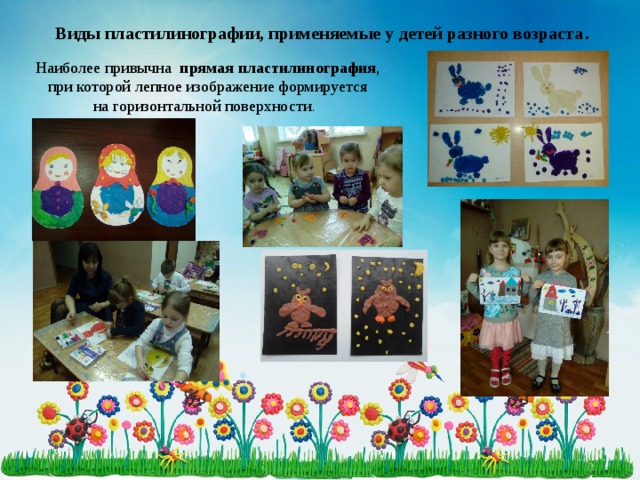 Виды пластилинографии, применяемые у детей разного возраста .   Наиболее привычна прямая пластилинография ,  при которой лепное изображение формируется на горизонтальной поверхности .   