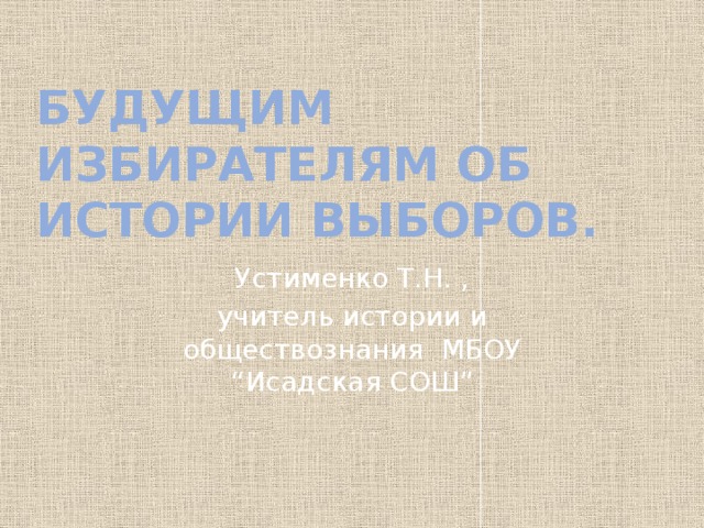 Будущим избирателям об истории выборов. Устименко Т.Н. , учитель истории и обществознания МБОУ “Исадская СОШ” 