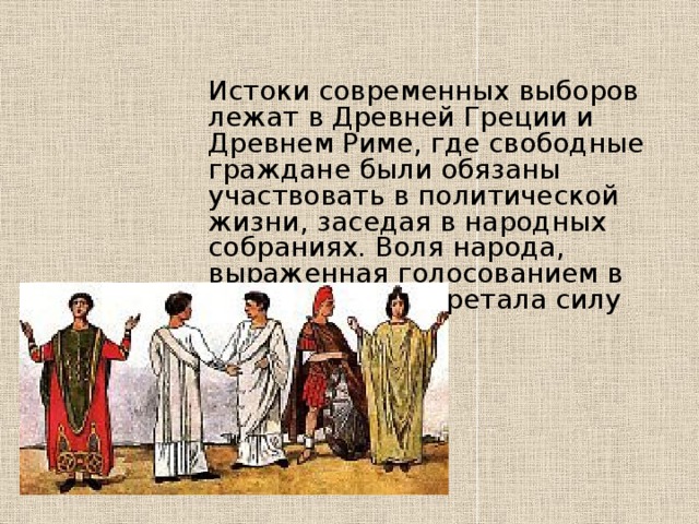 Истоки современных выборов лежат в Древней Греции и Древнем Риме, где свободные граждане были обязаны участвовать в политической жизни, заседая в народных собраниях. Воля народа, выраженная голосованием в собрании, приобретала силу закона. 
