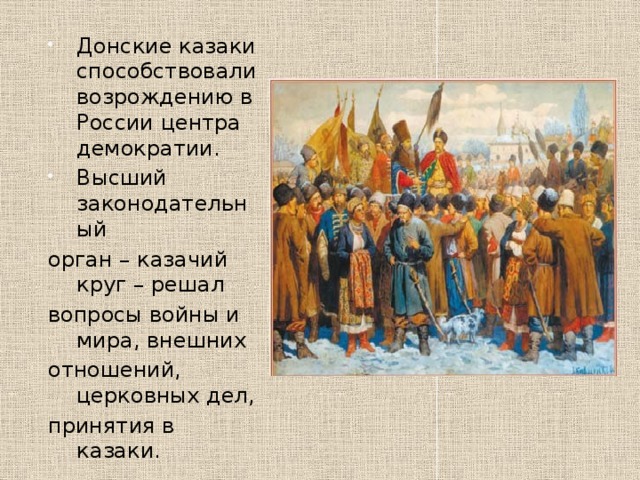 Донские казаки способствовали возрождению в России центра демократии. Высший законодательный орган – казачий круг – решал вопросы войны и мира, внешних отношений, церковных дел, принятия в казаки. 