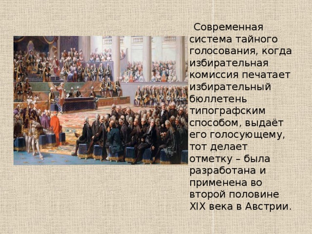  Современная система тайного голосования, когда избирательная комиссия печатает избирательный бюллетень типографским способом, выдаёт его голосующему, тот делает отметку – была разработана и применена во второй половине XIX века в Австрии. 