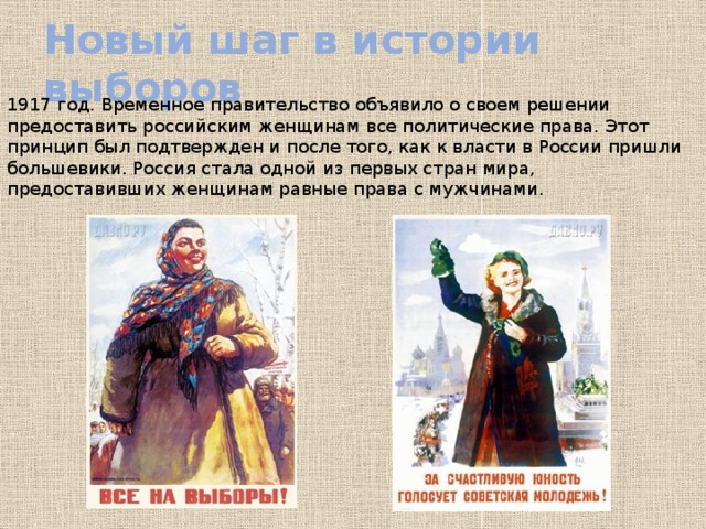 Новый шаг в истории выборов 1917 год. Временное правительство объявило о своем решении предоставить российским женщинам все политические права. Этот принцип был подтвержден и после того, как к власти в России пришли большевики. Россия стала одной из первых стран мира, предоставивших женщинам равные права с мужчинами. 