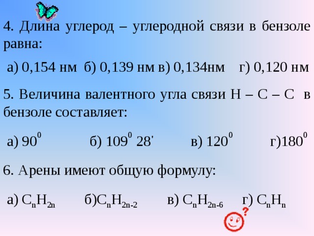 4. Длина углерод – углеродной связи в бензоле равна:  а) 0,154 нм б) 0,139 нм в) 0,134нм г) 0,120 нм 5. Величина валентного угла связи Н – С – С в бензоле составляет:  а) 90 0 б) 109 0 28 ' в) 120 0 г)180 0 6. Арены имеют общую формулу:  а) С n Н 2n  б ) С n Н 2n-2 в) С n Н 2n-6 г) С n Н n 