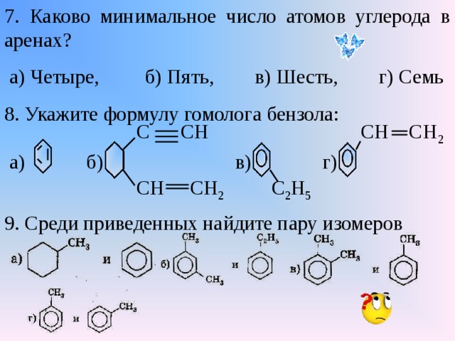 7. Каково минимальное число атомов углерода в аренах?  а) Четыре, б) Пять, в) Шесть, г) Семь 8. Укажите формулу гомолога бензола:  С СН СН СН 2  а) б) в) г)  СН СН 2 С 2 Н 5 9. Среди приведенных найдите пару изомеров 
