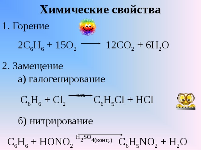 Химические свойства 1. Горение  2С 6 Н 6 + 15О 2 12СО 2 + 6Н 2 О 2. Замещение  а) галогенирование  С 6 Н 6 + С l 2  кат. С 6 Н 5 С l + HCl  б ) нитрирование  С 6 Н 6 + НО NO 2  Н 2 SO 4 (конц.)  C 6 H 5 NO 2 + H 2 O 