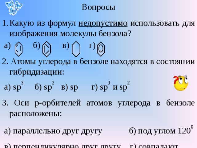 Вопросы Какую из формул недопустимо использовать для изображения молекулы бензола?  а) б) в) г) 2. Атомы углерода в бензоле находятся в состоянии гибридизации:  а) sp 3  б) sp 2  в) sp г) sp 3  и sp 2 3. Оси р-орбителей атомов углерода в бензоле расположены:  а) параллельно друг другу б) под углом 120 0  в) перпендикулярно друг другу г) совпадают 