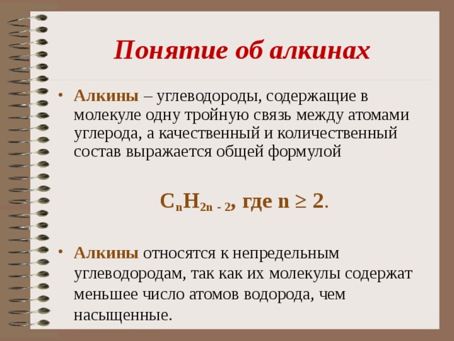 Понятие об алкинах Алкины  – углеводороды, содержащие в молекуле одну тройную связь между атомами углерода, а качественный и количественный состав выражается общей формулой С n Н 2n - 2 , где n ≥ 2 . Алкины относятся к непредельным углеводородам, так как их молекулы содержат меньшее число атомов водорода, чем насыщенные. 
