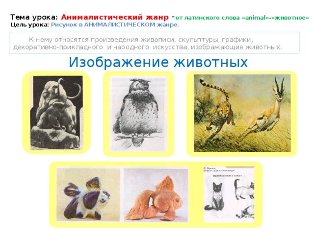 Тема урока: Анималистический жанр - от латинского слова «animal»-«животное»  Цель урока: Рисунок в АНИМАЛИСТИЧЕСКОМ жанре.  К нему относятся произведения живописи, скульптуры, графики, декоративно-прикладного и народного искусства, изображающие животных.  Изображение животных 