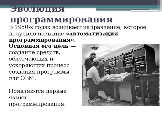 Эволюция программирования В 1950-х годах возникает направление, которое получило название «автоматизация программирования». Основная его цель — создание средств, облегчающих и ускоряющих процесс создания программы для ЭВМ. Появляются первые языки программирования. 