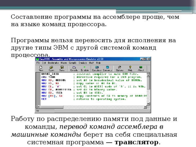 Составление программы на ассемблере проще, чем на языке команд процессора. Программы нельзя переносить для исполнения на другие типы ЭВМ с другой системой команд процессора. Работу по распределению памяти под данные и команды, перевод команд ассемблера в машинные команды берет на себя специальная системная программа — транслятор . 