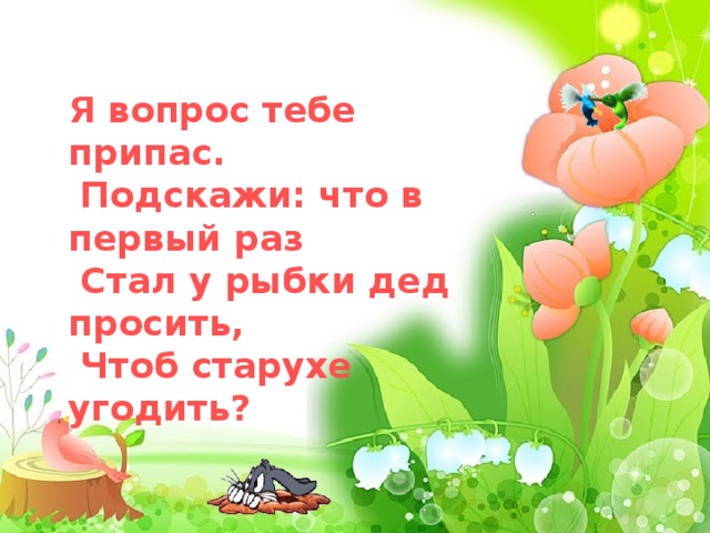         Я вопрос тебе припас.  Подскажи: что в первый раз  Стал у рыбки дед просить,  Чтоб старухе угодить?  