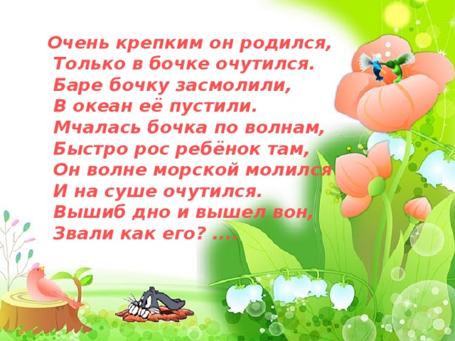 Очень крепким он родился,  Только в бочке очутился.  Баре бочку засмолили,  В океан её пустили.  Мчалась бочка по волнам,  Быстро рос ребёнок там,  Он волне морской молился  И на суше очутился.  Вышиб дно и вышел вон,  Звали как его? ....  