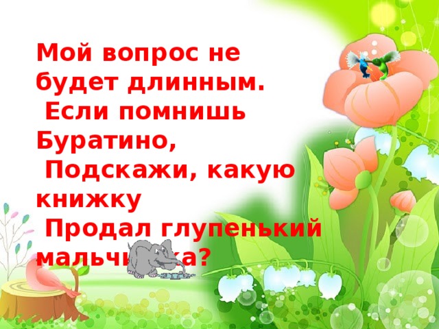  Мой вопрос не будет длинным.  Если помнишь Буратино,  Подскажи, какую книжку  Продал глупенький мальчишка?   
