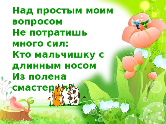 Над простым моим вопросом Не потратишь много сил: Кто мальчишку с длинным носом Из полена смастерил?     
