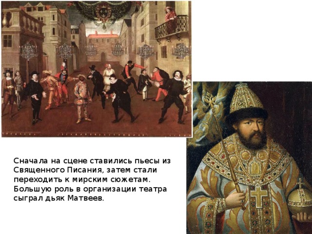 Сначала на сцене ставились пьесы из Священного Писания, затем стали переходить к мирским сюжетам. Большую роль в организации театра сыграл дьяк Матвеев. 