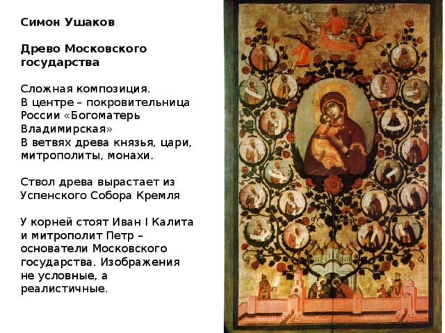 Симон Ушаков  Древо Московского государства  Сложная композиция. В центре – покровительница России «Богоматерь Владимирская» В ветвях древа князья, цари, митрополиты, монахи. Ствол древа вырастает из Успенского Собора Кремля У корней стоят Иван I Калита и митрополит Петр – основатели Московского государства. Изображения не условные, а реалистичные. 