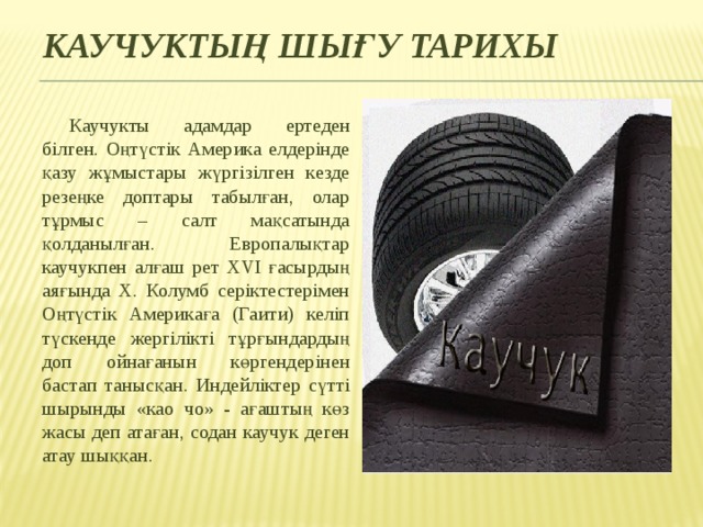 Каучуктың шығу тарихы Каучукты адамдар ертеден білген. Оңтүстік Америка елдерінде қазу жұмыстары жүргізілген кезде резеңке доптары табылған, олар тұрмыс – салт мақсатында қолданылған. Европалықтар каучукпен алғаш рет ХVI ғасырдың аяғында Х. Колумб серіктестерімен Оңтүстік Америкаға (Гаити) келіп түскенде жергілікті тұрғындардың доп ойнағанын көргендерінен бастап танысқан. Индейліктер сүтті шырынды «као чо» - ағаштың көз жасы деп атаған, содан каучук деген атау шыққан. 